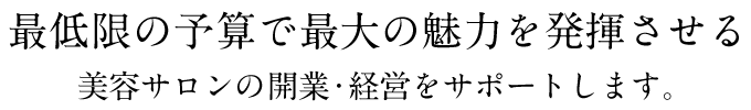 最低限の予算で最大の魅力を発揮させる美容サロンの開業・経営をサポートします。
